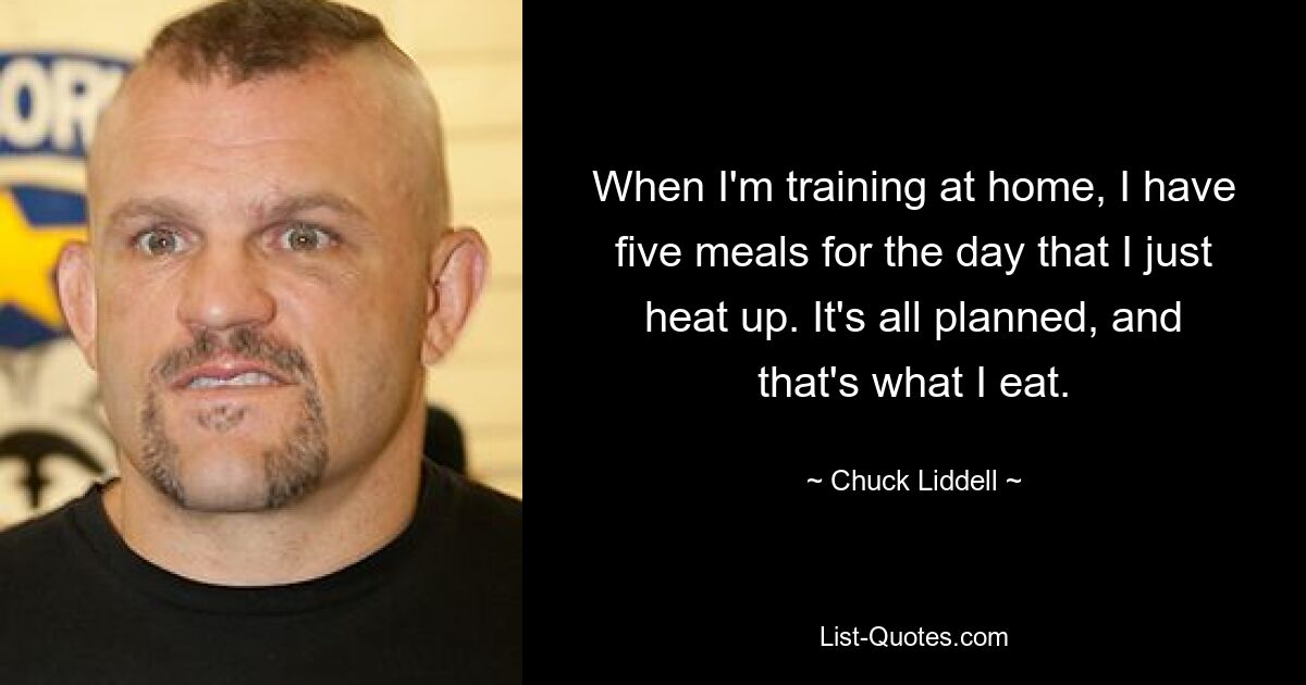 When I'm training at home, I have five meals for the day that I just heat up. It's all planned, and that's what I eat. — © Chuck Liddell