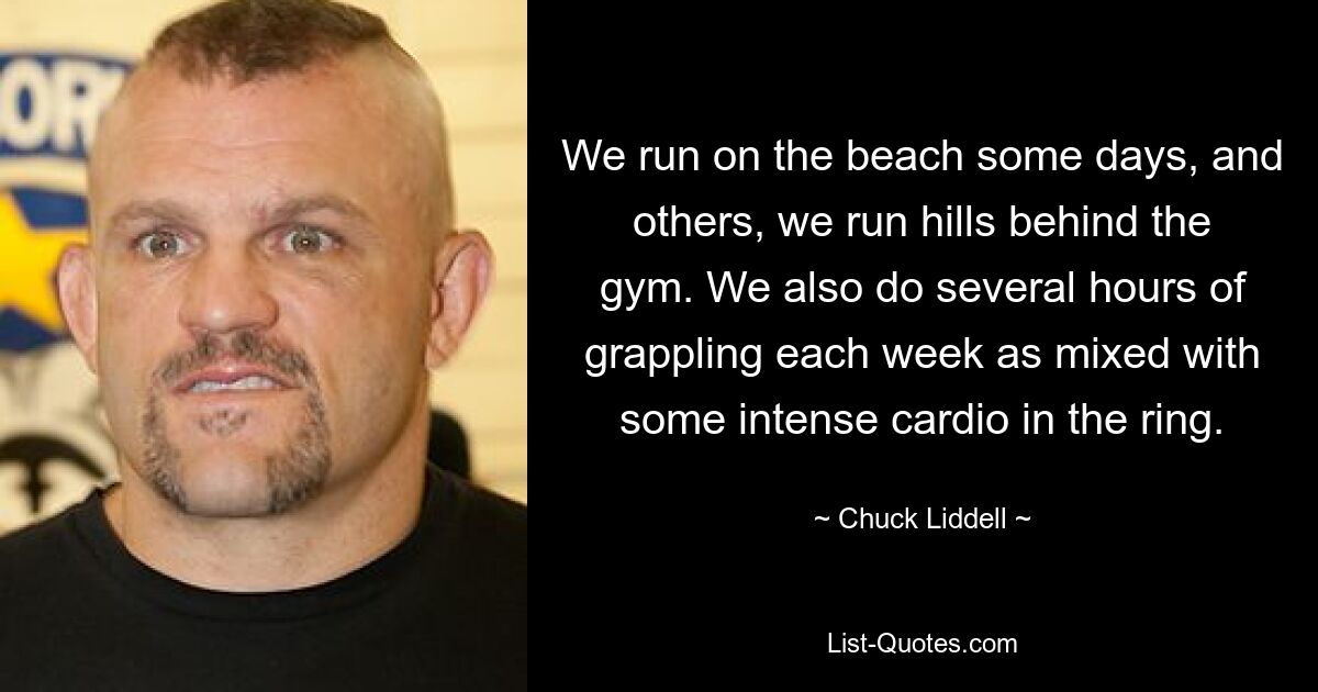 We run on the beach some days, and others, we run hills behind the gym. We also do several hours of grappling each week as mixed with some intense cardio in the ring. — © Chuck Liddell