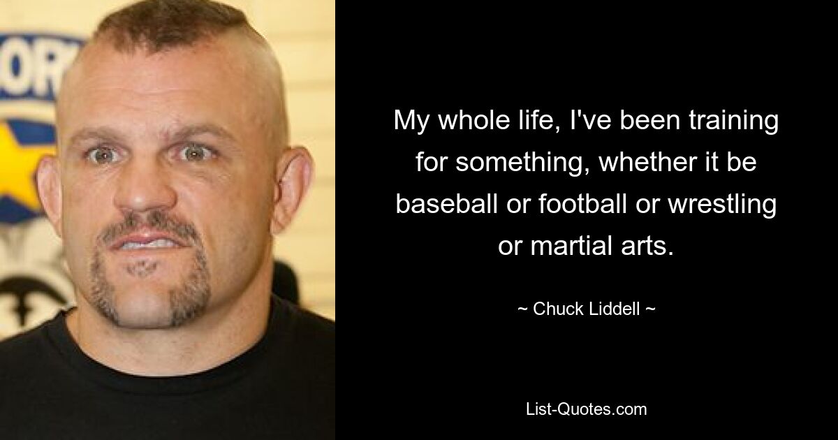 My whole life, I've been training for something, whether it be baseball or football or wrestling or martial arts. — © Chuck Liddell