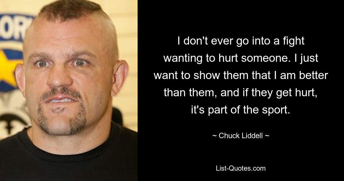 I don't ever go into a fight wanting to hurt someone. I just want to show them that I am better than them, and if they get hurt, it's part of the sport. — © Chuck Liddell