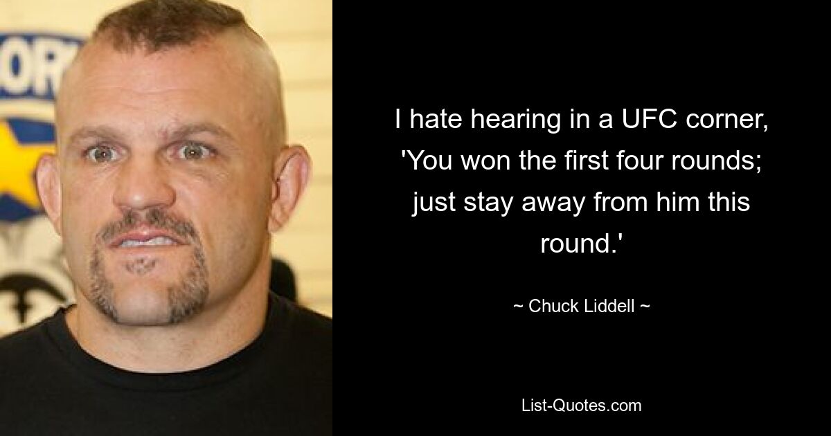 I hate hearing in a UFC corner, 'You won the first four rounds; just stay away from him this round.' — © Chuck Liddell