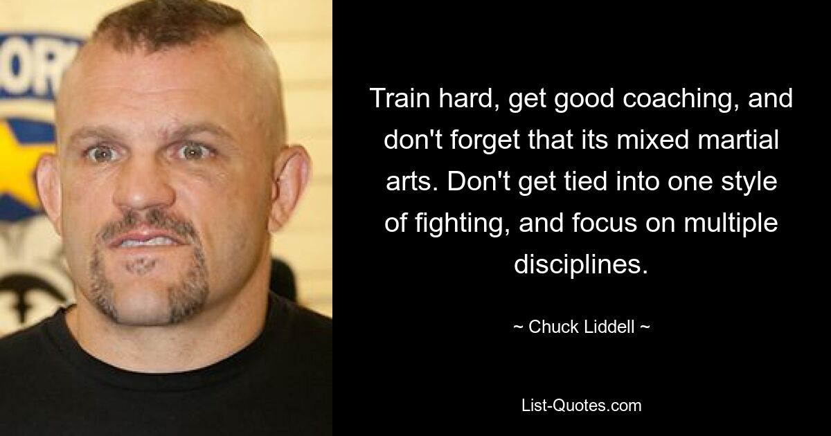 Train hard, get good coaching, and don't forget that its mixed martial arts. Don't get tied into one style of fighting, and focus on multiple disciplines. — © Chuck Liddell