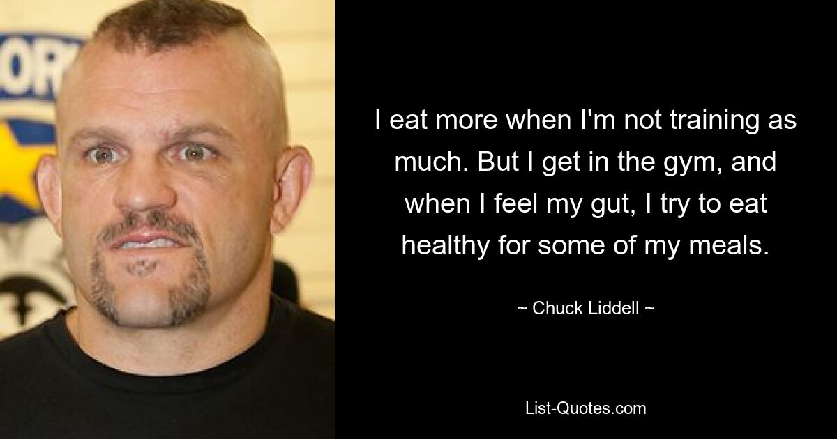 Ich esse mehr, wenn ich nicht so viel trainiere. Aber ich gehe ins Fitnessstudio und versuche, mich bei einigen meiner Mahlzeiten gesund zu ernähren, wenn es mir gut geht. — © Chuck Liddell 