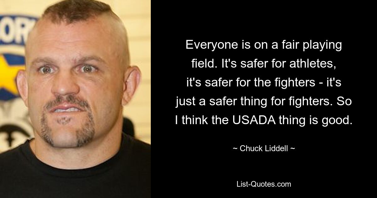 Everyone is on a fair playing field. It's safer for athletes, it's safer for the fighters - it's just a safer thing for fighters. So I think the USADA thing is good. — © Chuck Liddell