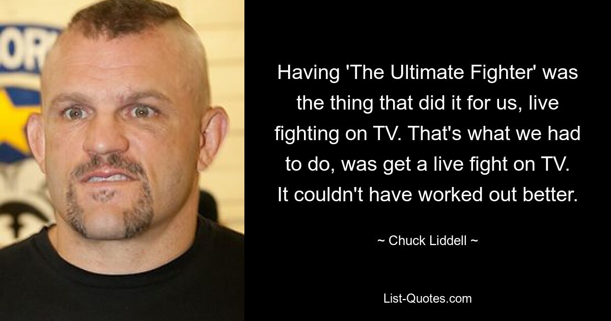 Having 'The Ultimate Fighter' was the thing that did it for us, live fighting on TV. That's what we had to do, was get a live fight on TV. It couldn't have worked out better. — © Chuck Liddell