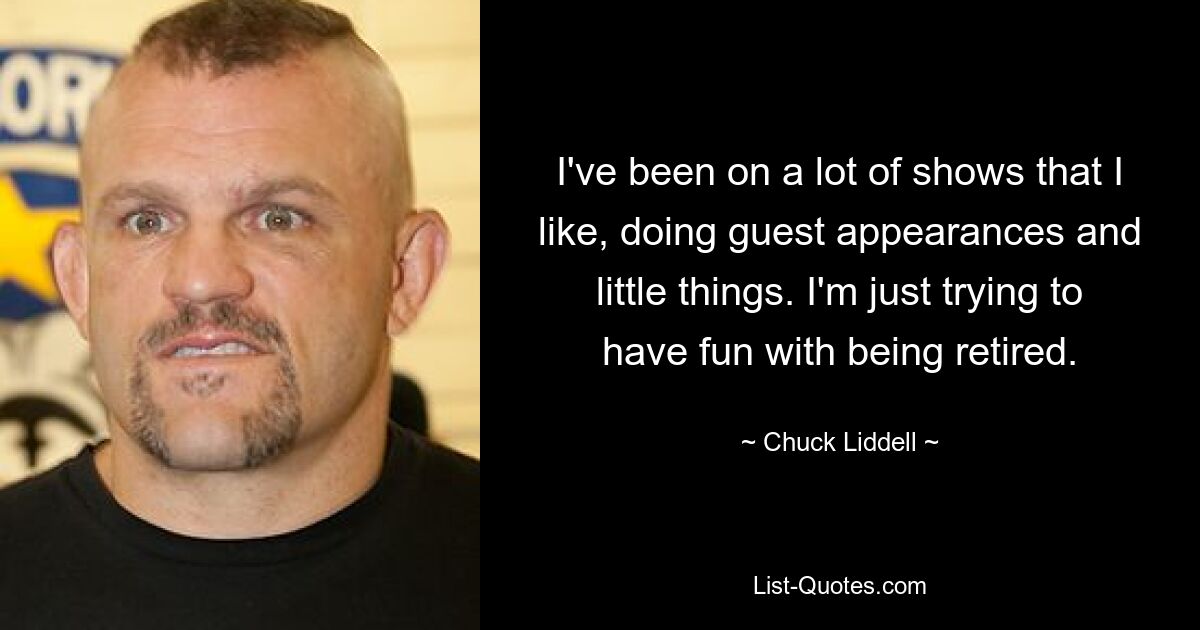 I've been on a lot of shows that I like, doing guest appearances and little things. I'm just trying to have fun with being retired. — © Chuck Liddell