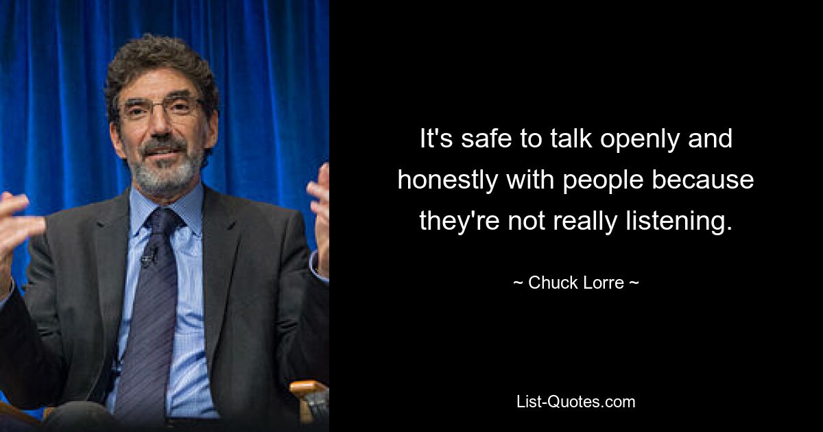 It's safe to talk openly and honestly with people because they're not really listening. — © Chuck Lorre