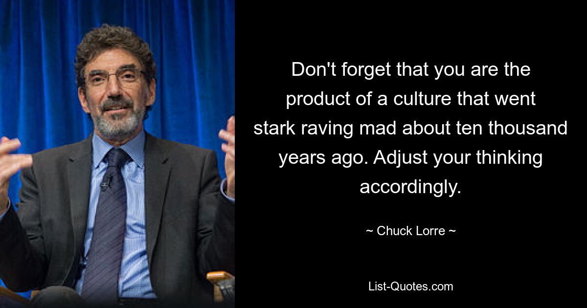 Don't forget that you are the product of a culture that went stark raving mad about ten thousand years ago. Adjust your thinking accordingly. — © Chuck Lorre