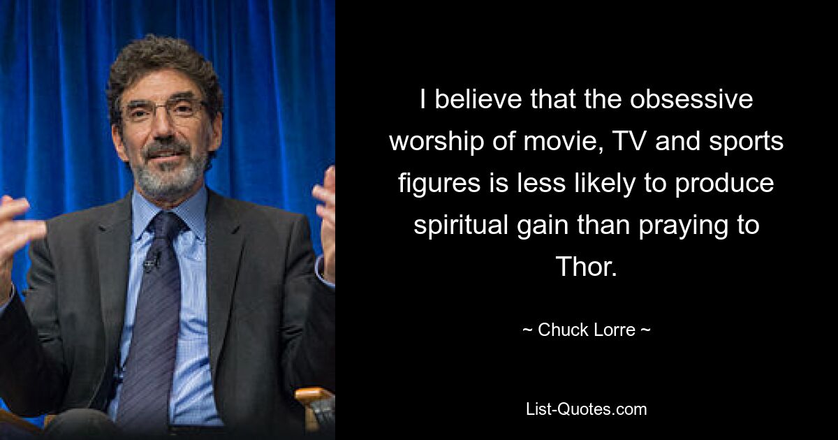 I believe that the obsessive worship of movie, TV and sports figures is less likely to produce spiritual gain than praying to Thor. — © Chuck Lorre