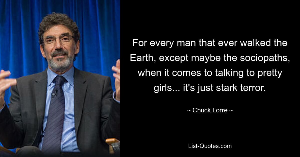 For every man that ever walked the Earth, except maybe the sociopaths, when it comes to talking to pretty girls... it's just stark terror. — © Chuck Lorre