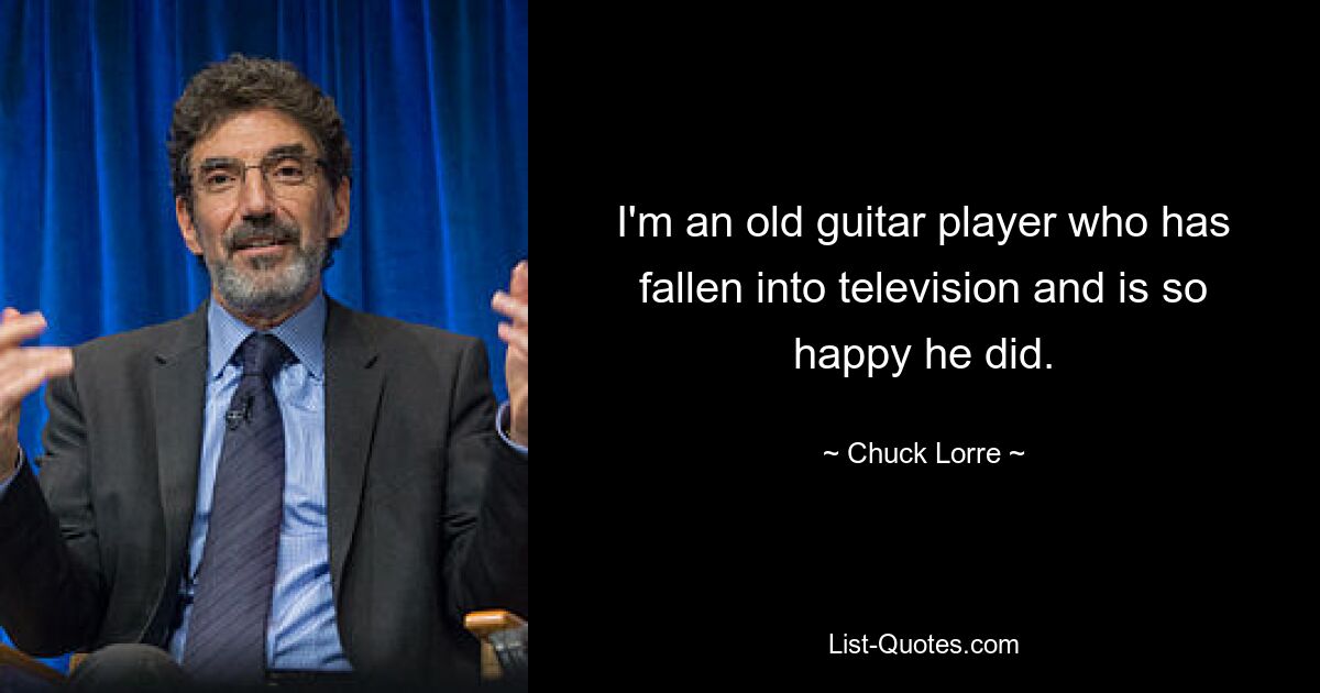 I'm an old guitar player who has fallen into television and is so happy he did. — © Chuck Lorre