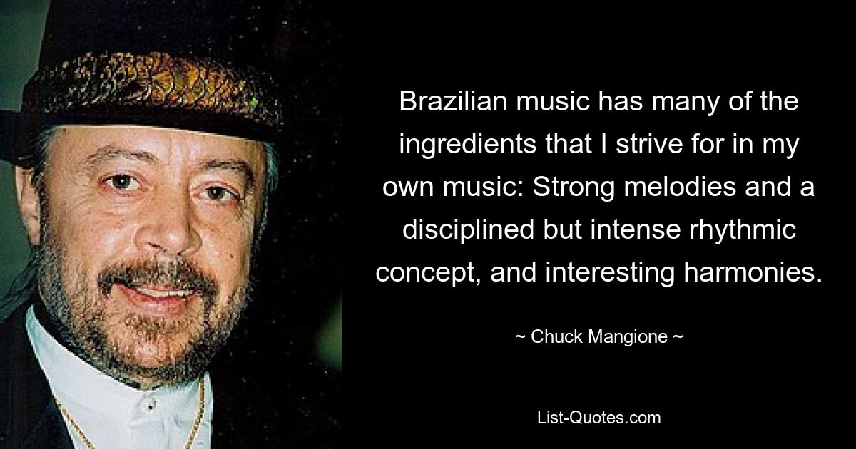 Brazilian music has many of the ingredients that I strive for in my own music: Strong melodies and a disciplined but intense rhythmic concept, and interesting harmonies. — © Chuck Mangione