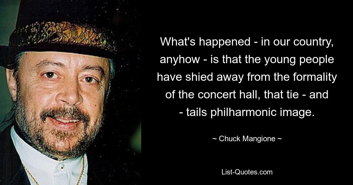 What's happened - in our country, anyhow - is that the young people have shied away from the formality of the concert hall, that tie - and - tails philharmonic image. — © Chuck Mangione