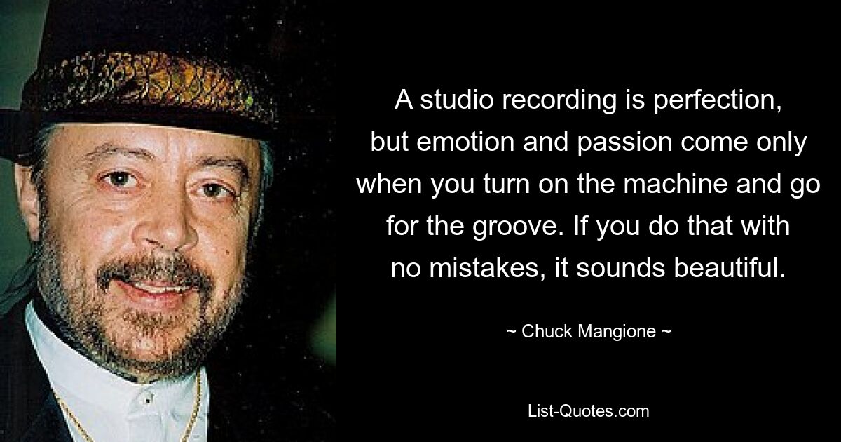 A studio recording is perfection, but emotion and passion come only when you turn on the machine and go for the groove. If you do that with no mistakes, it sounds beautiful. — © Chuck Mangione