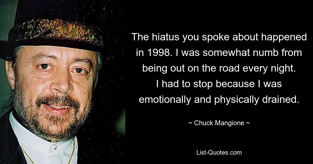 The hiatus you spoke about happened in 1998. I was somewhat numb from being out on the road every night. I had to stop because I was emotionally and physically drained. — © Chuck Mangione