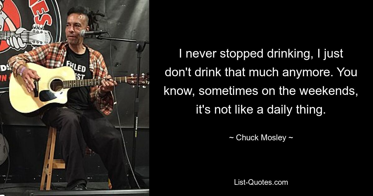 I never stopped drinking, I just don't drink that much anymore. You know, sometimes on the weekends, it's not like a daily thing. — © Chuck Mosley