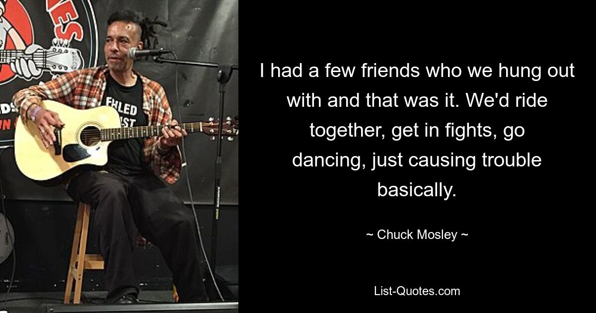 I had a few friends who we hung out with and that was it. We'd ride together, get in fights, go dancing, just causing trouble basically. — © Chuck Mosley