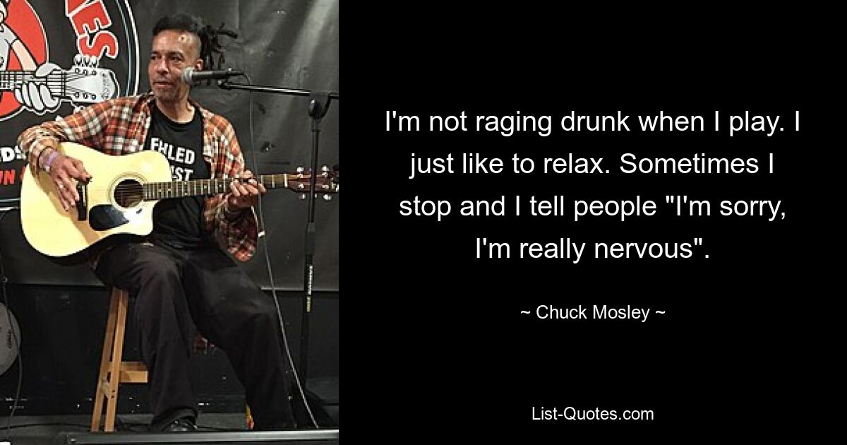 I'm not raging drunk when I play. I just like to relax. Sometimes I stop and I tell people "I'm sorry, I'm really nervous". — © Chuck Mosley