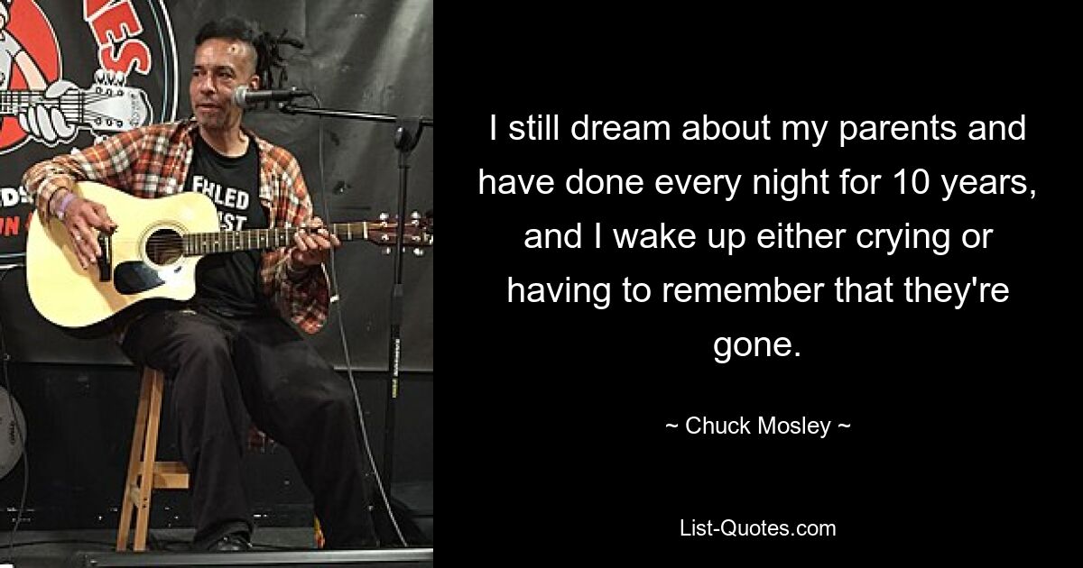 I still dream about my parents and have done every night for 10 years, and I wake up either crying or having to remember that they're gone. — © Chuck Mosley