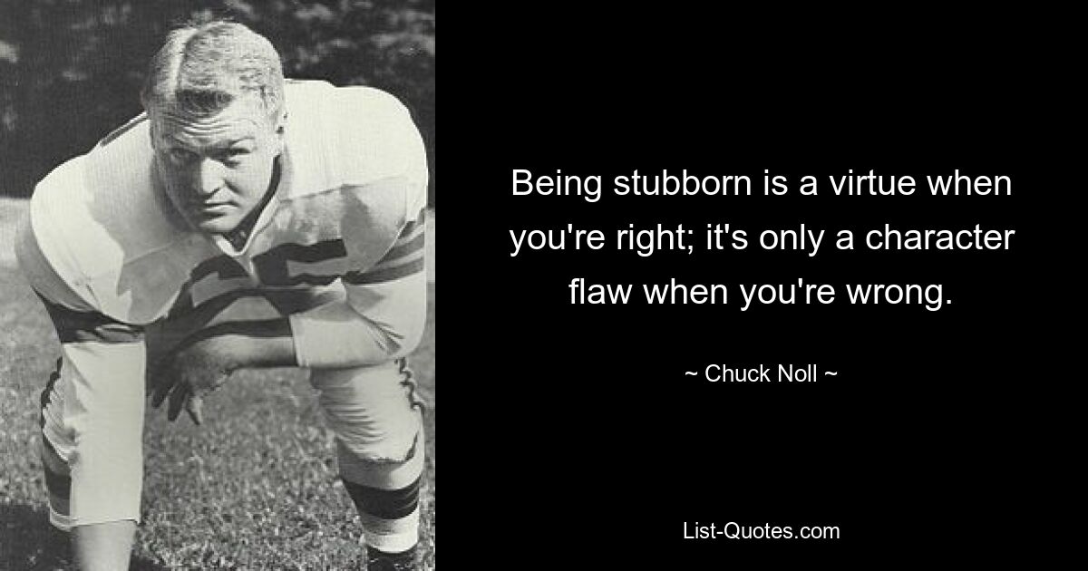 Being stubborn is a virtue when you're right; it's only a character flaw when you're wrong. — © Chuck Noll