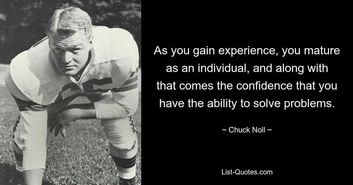 As you gain experience, you mature as an individual, and along with that comes the confidence that you have the ability to solve problems. — © Chuck Noll