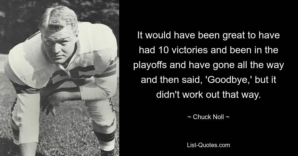 It would have been great to have had 10 victories and been in the playoffs and have gone all the way and then said, 'Goodbye,' but it didn't work out that way. — © Chuck Noll