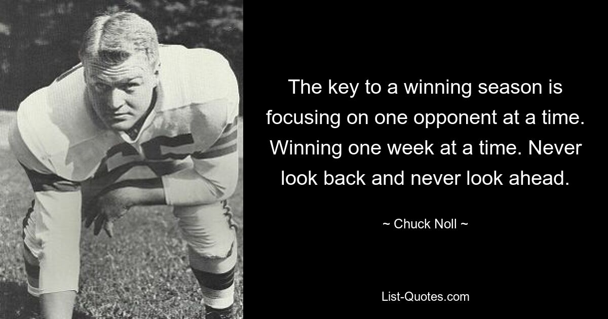 The key to a winning season is focusing on one opponent at a time. Winning one week at a time. Never look back and never look ahead. — © Chuck Noll