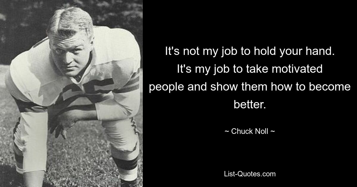 It's not my job to hold your hand. It's my job to take motivated people and show them how to become better. — © Chuck Noll