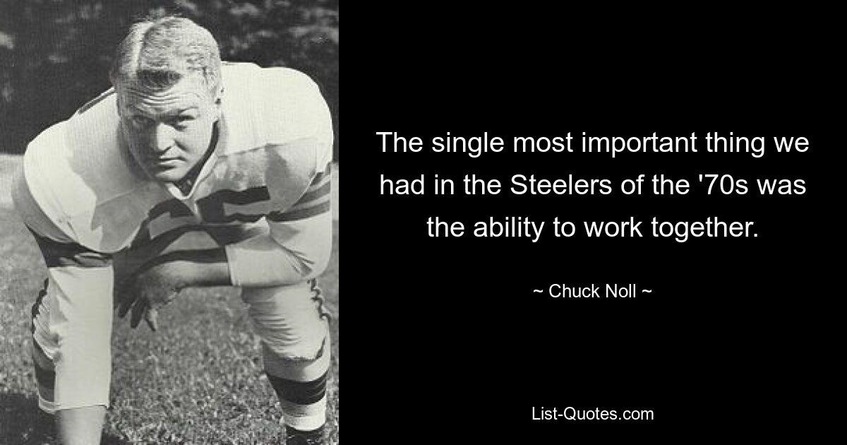 The single most important thing we had in the Steelers of the '70s was the ability to work together. — © Chuck Noll