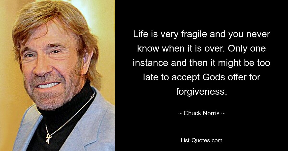 Life is very fragile and you never know when it is over. Only one instance and then it might be too late to accept Gods offer for forgiveness. — © Chuck Norris