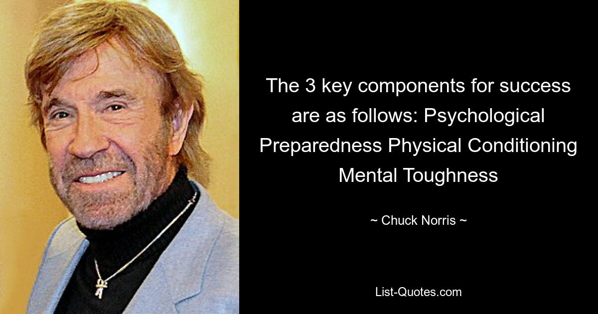 The 3 key components for success are as follows: Psychological Preparedness Physical Conditioning Mental Toughness — © Chuck Norris