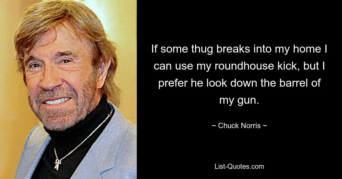 If some thug breaks into my home I can use my roundhouse kick, but I prefer he look down the barrel of my gun. — © Chuck Norris