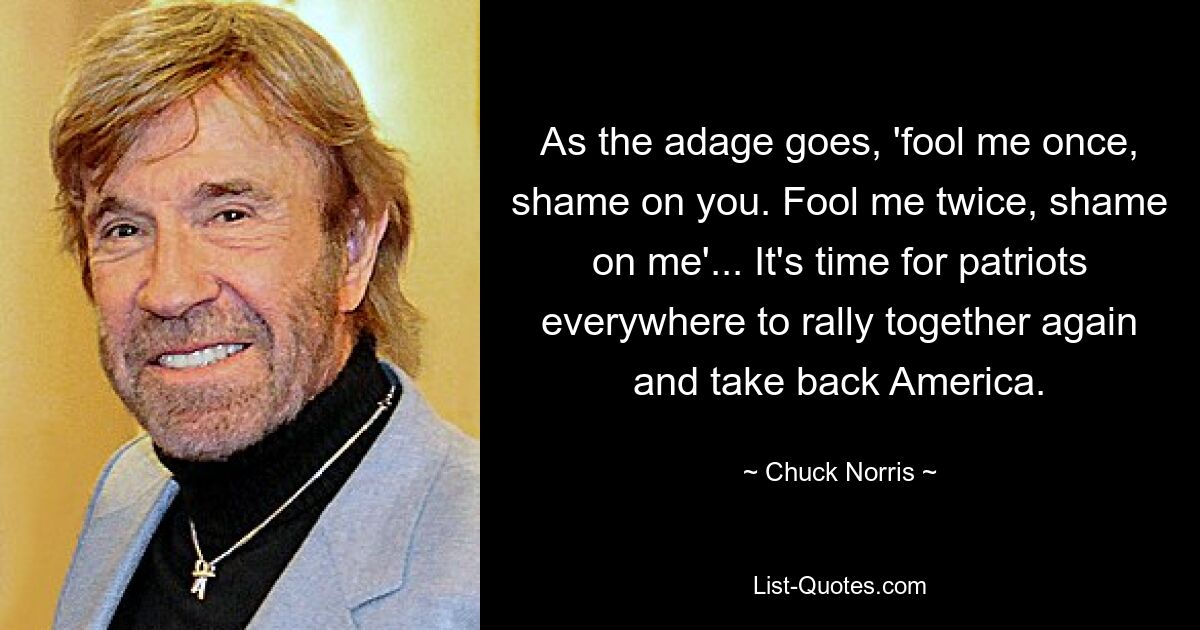 As the adage goes, 'fool me once, shame on you. Fool me twice, shame on me'... It's time for patriots everywhere to rally together again and take back America. — © Chuck Norris