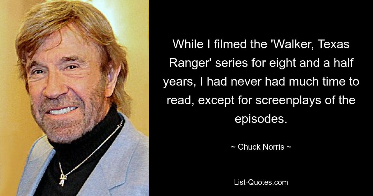 While I filmed the 'Walker, Texas Ranger' series for eight and a half years, I had never had much time to read, except for screenplays of the episodes. — © Chuck Norris