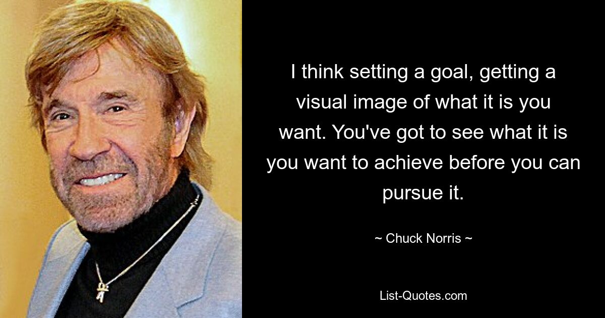 I think setting a goal, getting a visual image of what it is you want. You've got to see what it is you want to achieve before you can pursue it. — © Chuck Norris