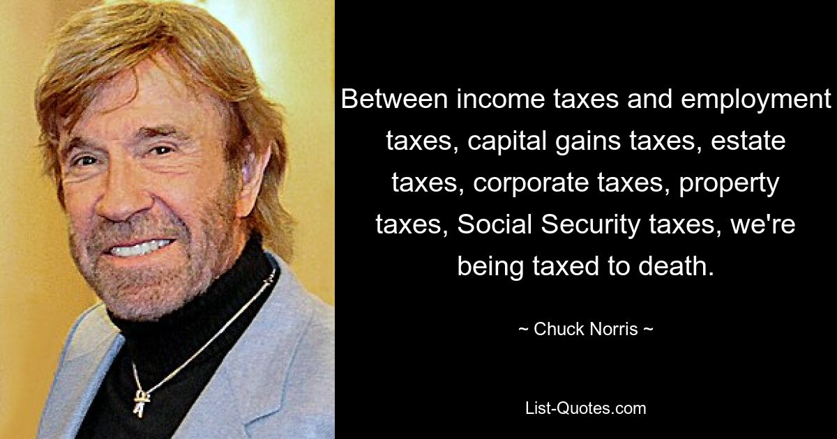 Between income taxes and employment taxes, capital gains taxes, estate taxes, corporate taxes, property taxes, Social Security taxes, we're being taxed to death. — © Chuck Norris