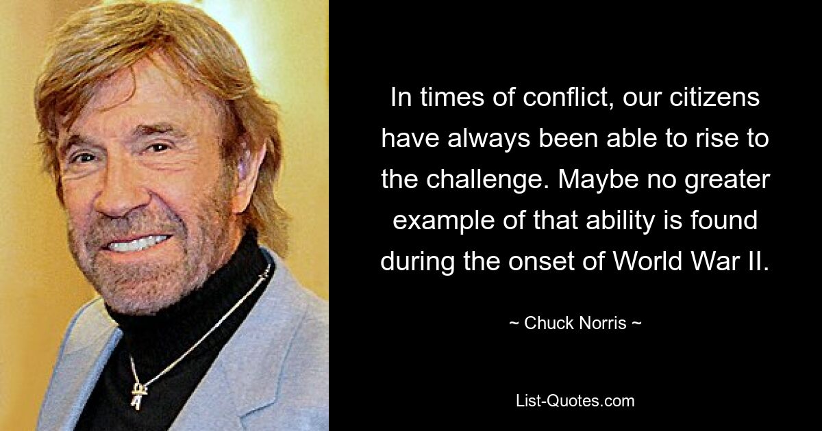 In times of conflict, our citizens have always been able to rise to the challenge. Maybe no greater example of that ability is found during the onset of World War II. — © Chuck Norris