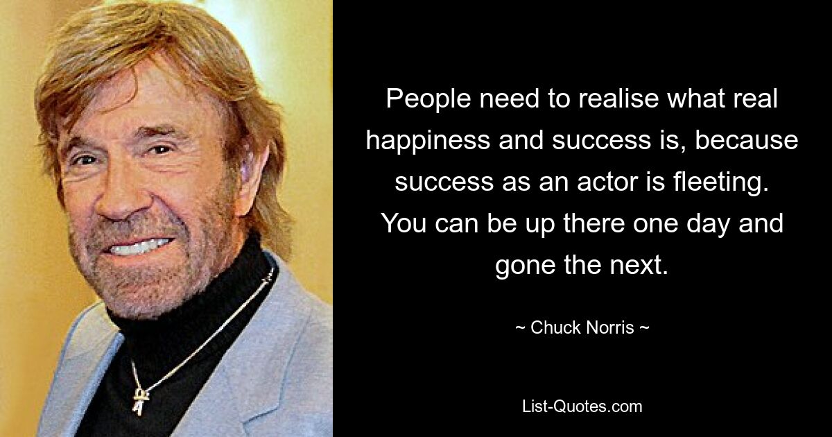 People need to realise what real happiness and success is, because success as an actor is fleeting. You can be up there one day and gone the next. — © Chuck Norris