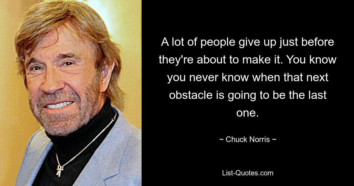 A lot of people give up just before they're about to make it. You know you never know when that next obstacle is going to be the last one. — © Chuck Norris