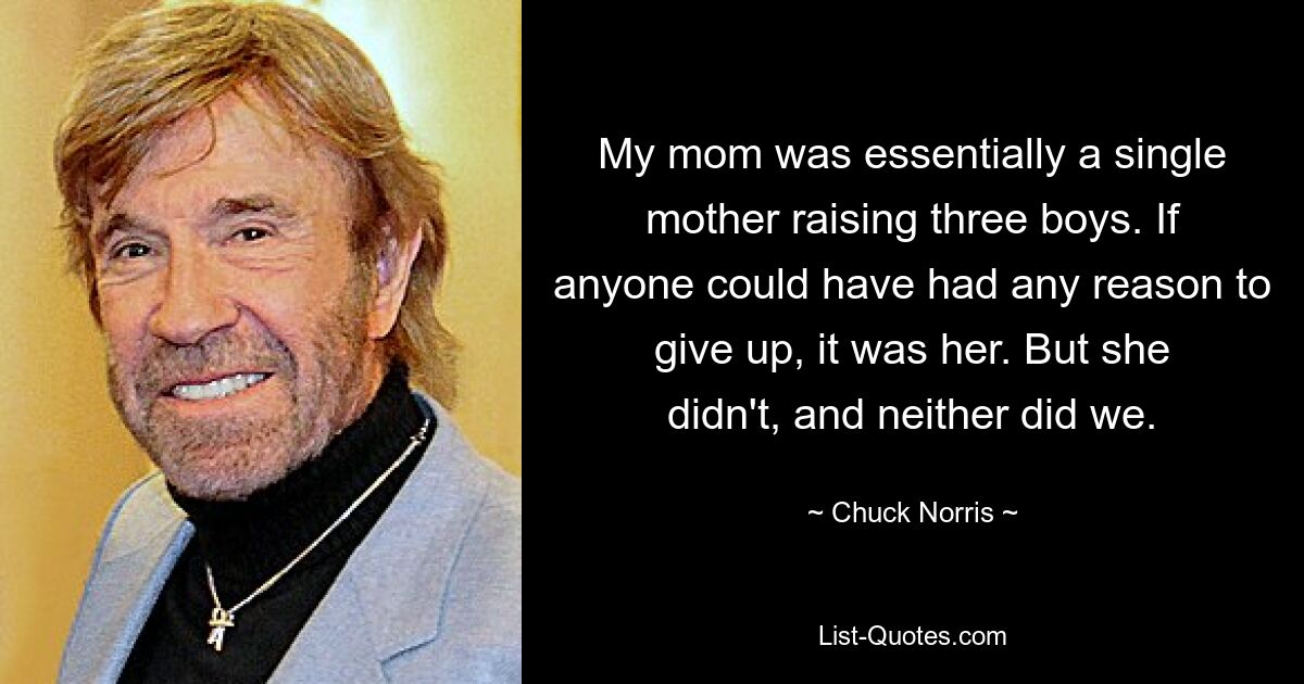 My mom was essentially a single mother raising three boys. If anyone could have had any reason to give up, it was her. But she didn't, and neither did we. — © Chuck Norris