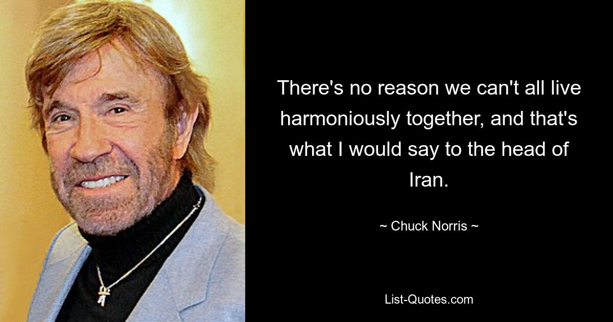 There's no reason we can't all live harmoniously together, and that's what I would say to the head of Iran. — © Chuck Norris