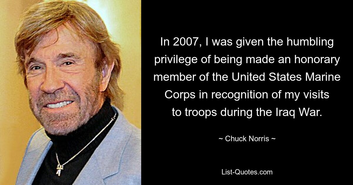 In 2007, I was given the humbling privilege of being made an honorary member of the United States Marine Corps in recognition of my visits to troops during the Iraq War. — © Chuck Norris