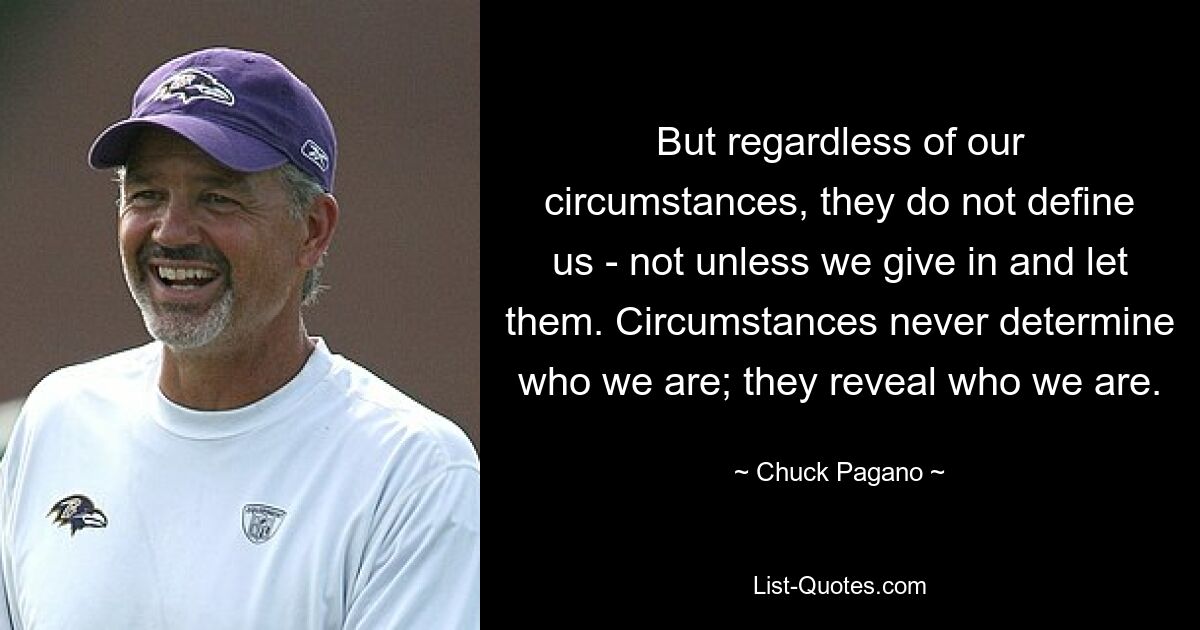 But regardless of our circumstances, they do not define us - not unless we give in and let them. Circumstances never determine who we are; they reveal who we are. — © Chuck Pagano