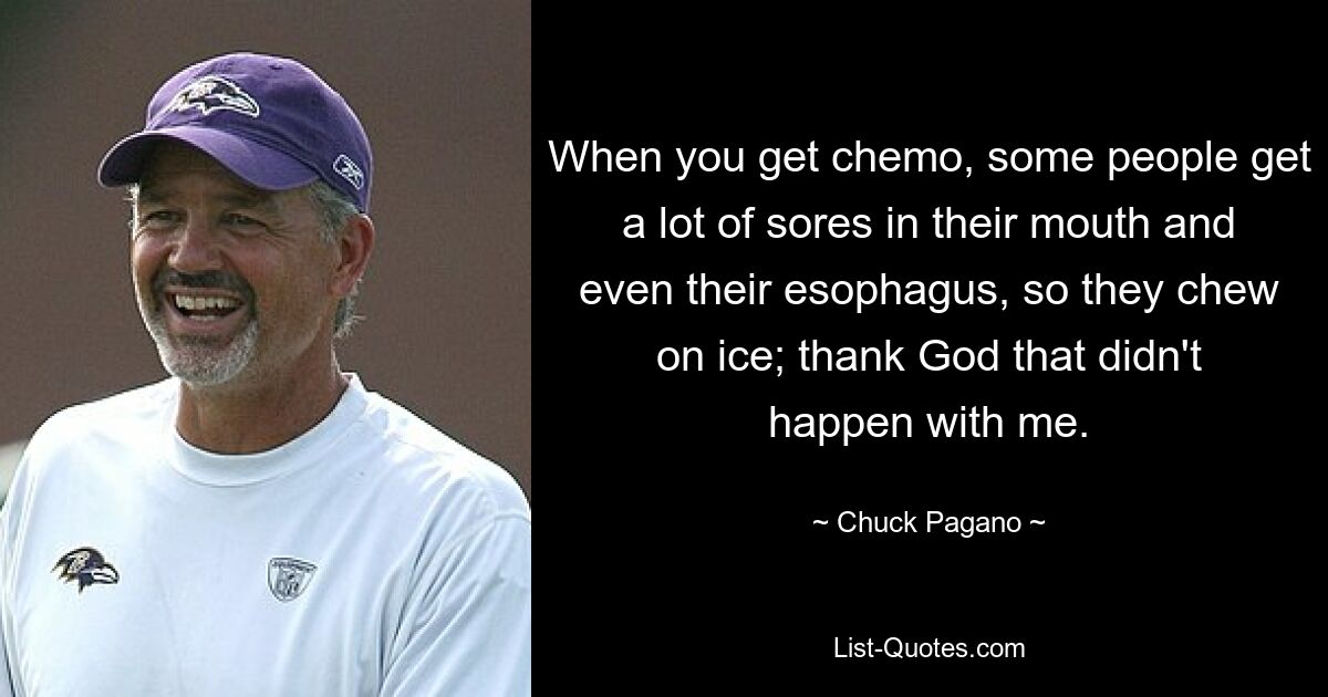 When you get chemo, some people get a lot of sores in their mouth and even their esophagus, so they chew on ice; thank God that didn't happen with me. — © Chuck Pagano