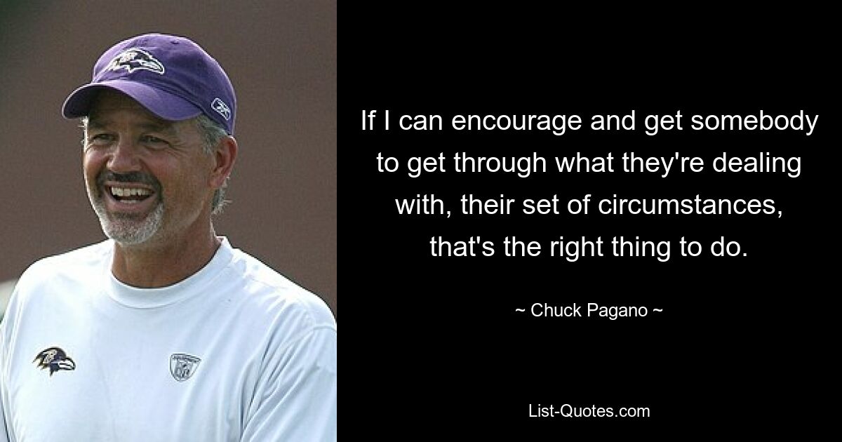 If I can encourage and get somebody to get through what they're dealing with, their set of circumstances, that's the right thing to do. — © Chuck Pagano