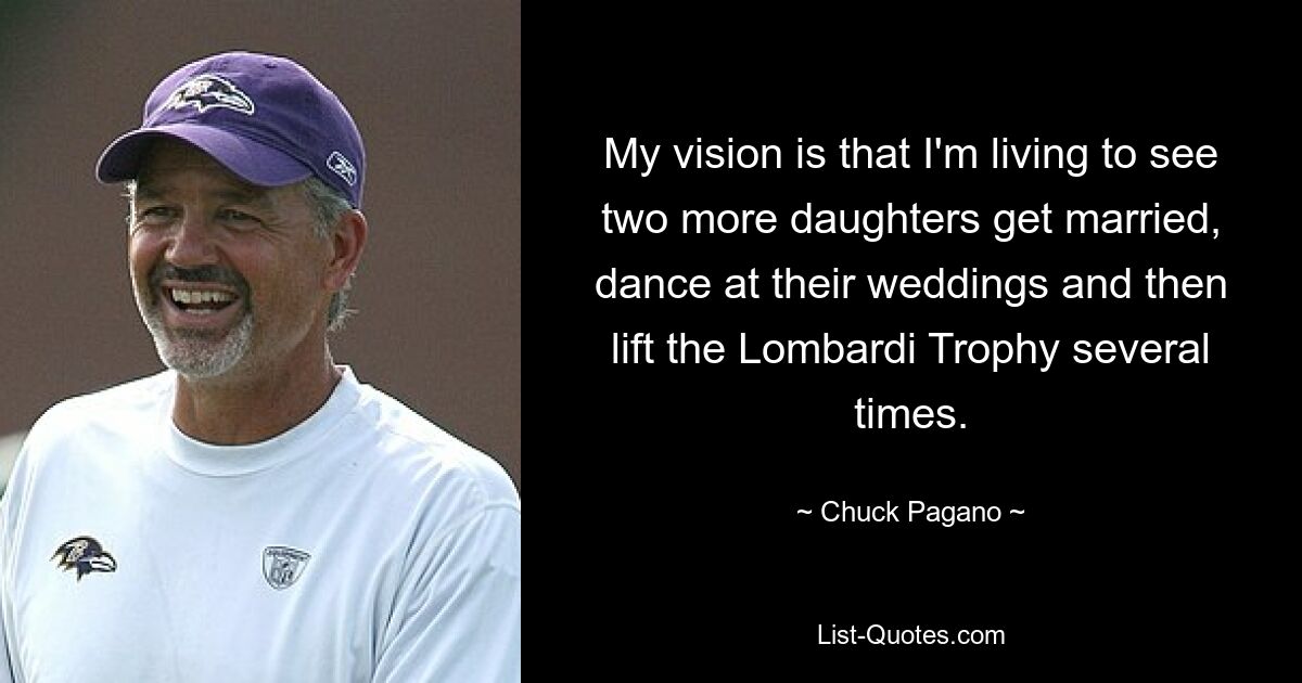 My vision is that I'm living to see two more daughters get married, dance at their weddings and then lift the Lombardi Trophy several times. — © Chuck Pagano