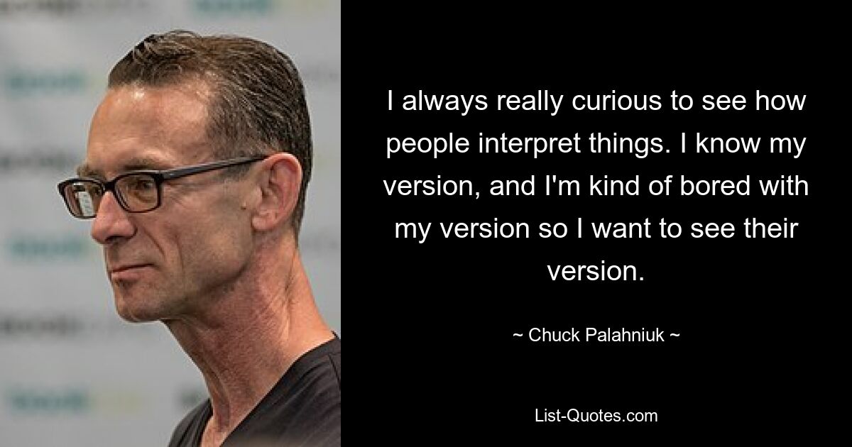 I always really curious to see how people interpret things. I know my version, and I'm kind of bored with my version so I want to see their version. — © Chuck Palahniuk