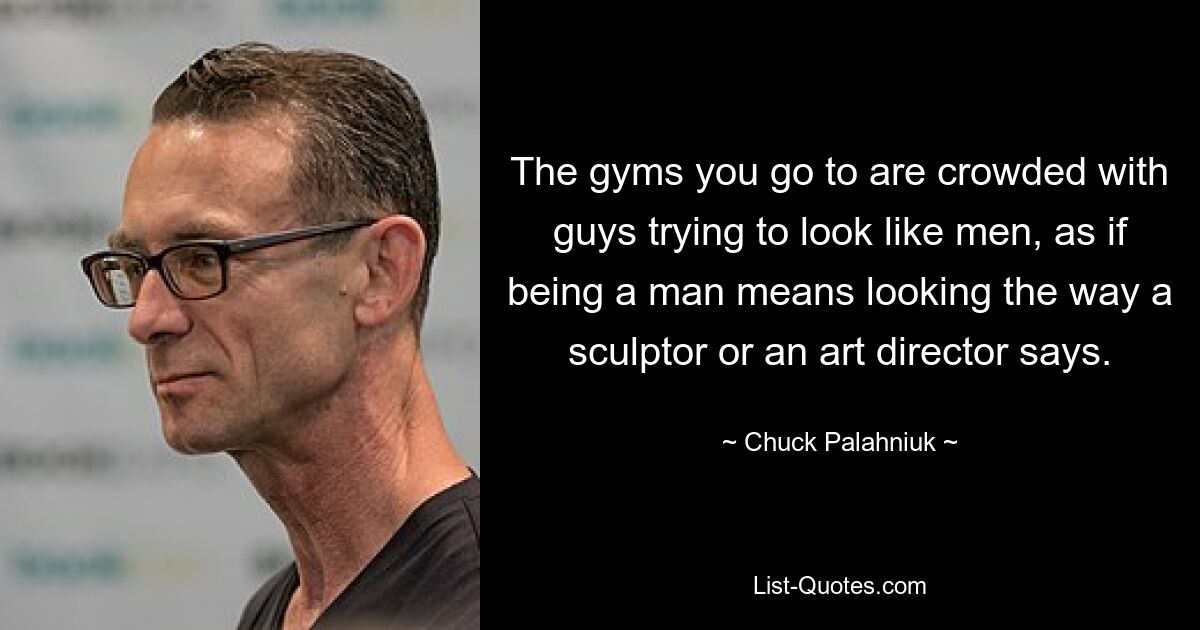 The gyms you go to are crowded with guys trying to look like men, as if being a man means looking the way a sculptor or an art director says. — © Chuck Palahniuk