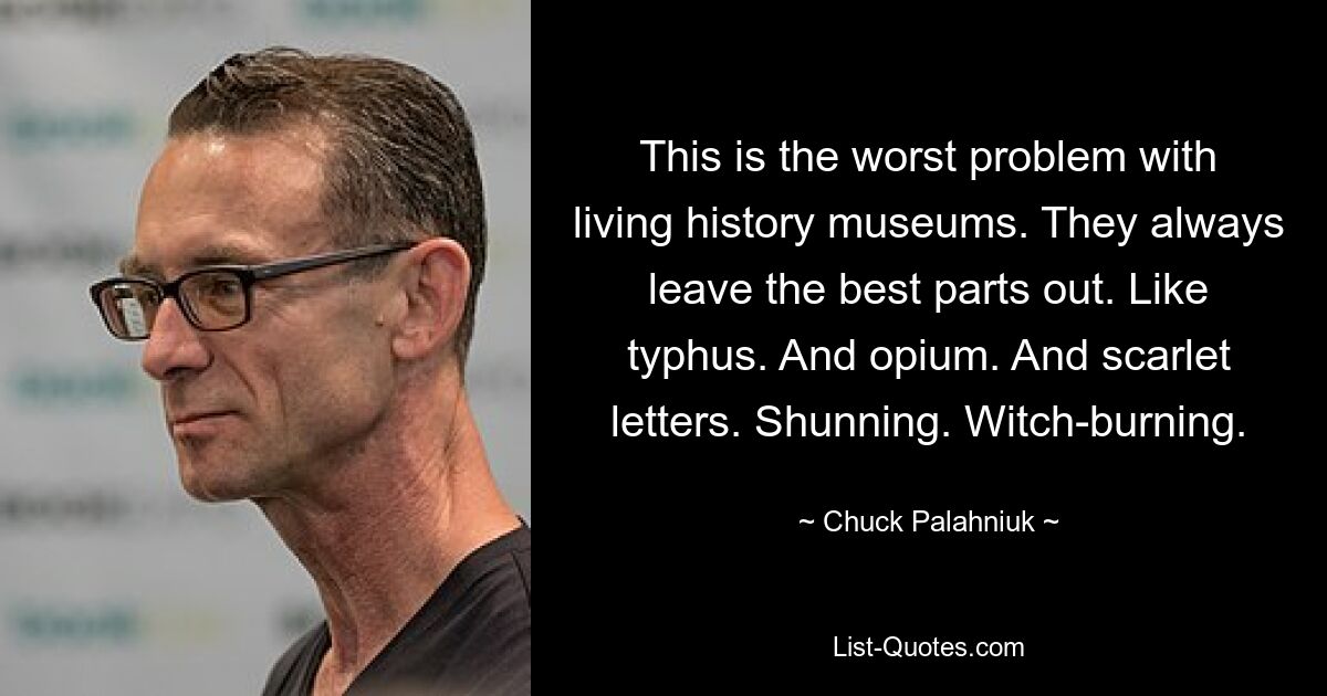 This is the worst problem with living history museums. They always leave the best parts out. Like typhus. And opium. And scarlet letters. Shunning. Witch-burning. — © Chuck Palahniuk