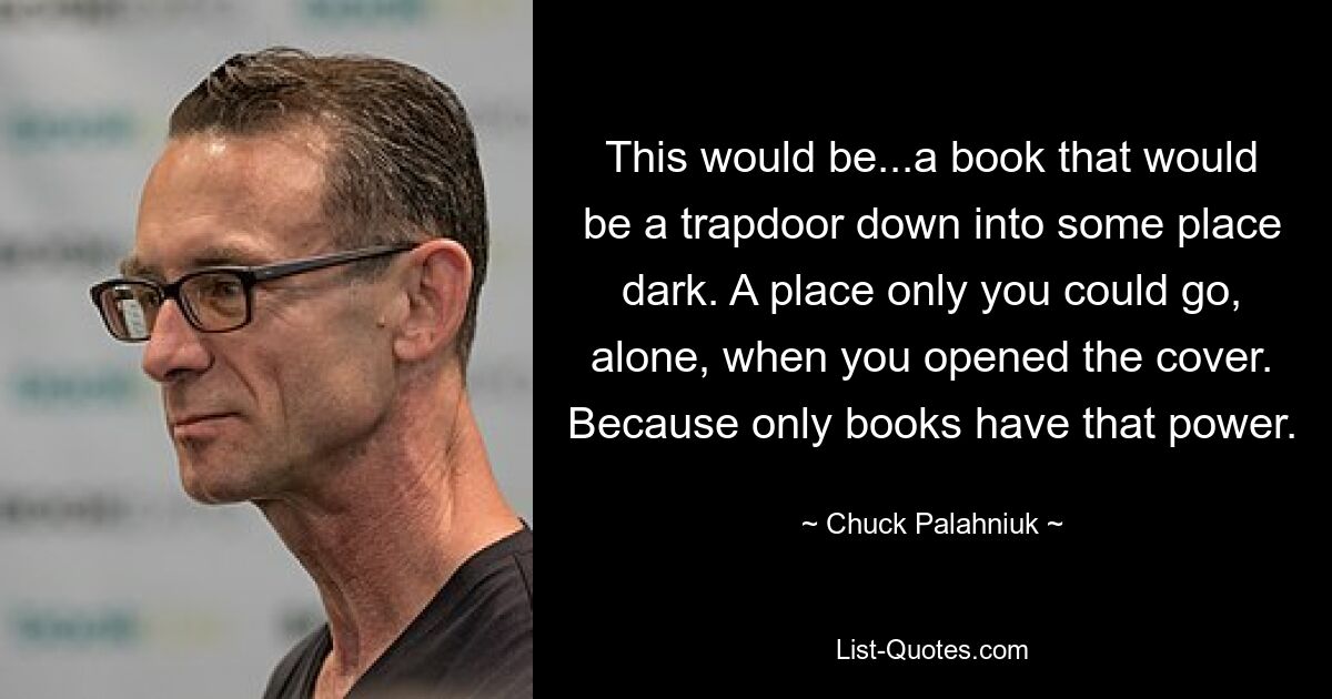 This would be...a book that would be a trapdoor down into some place dark. A place only you could go, alone, when you opened the cover. Because only books have that power. — © Chuck Palahniuk